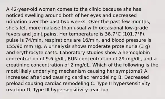 A 42-year-old woman comes to the clinic because she has noticed swelling around both of her eyes and decreased urination over the past two weeks. Over the past few months, she's felt more malaise than usual with occasional low-grade fevers and joint pains. Her temperature is 38.7°C (101.7°F), pulse is 74/min, respirations are 16/min, and blood pressure is 155/90 mm Hg. A urinalysis shows moderate proteinuria (3 g) and erythrocyte casts. Laboratory studies show a hemoglobin concentration of 9.6 g/dL, BUN concentration of 29 mg/dL, and a creatinine concentration of 2 mg/dL. Which of the following is the most likely underlying mechanism causing her symptoms? A. Increased afterload causing cardiac remodeling B. Decreased preload causing cardiac remodeling C. Type II hypersensitivity reaction D. Type III hypersensitivity reaction