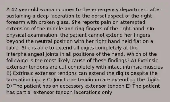 A 42-year-old woman comes to the emergency department after sustaining a deep laceration to the dorsal aspect of the right forearm with broken glass. She reports pain on attempted extension of the middle and ring fingers of the right hand. On physical examination, the patient cannot extend her fingers beyond the neutral position with her right hand held flat on a table. She is able to extend all digits completely at the interphalangeal joints in all positions of the hand. Which of the following is the most likely cause of these findings? A) Extrinsic extensor tendons are cut completely with intact intrinsic muscles B) Extrinsic extensor tendons can extend the digits despite the laceration injury C) Juncturae tendinum are extending the digits D) The patient has an accessory extensor tendon E) The patient has partial extensor tendon lacerations only