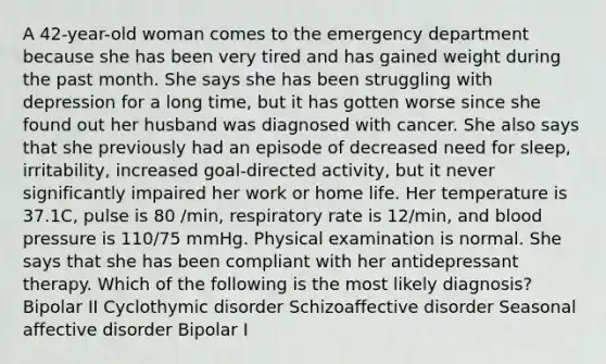 A 42-year-old woman comes to the emergency department because she has been very tired and has gained weight during the past month. She says she has been struggling with depression for a long time, but it has gotten worse since she found out her husband was diagnosed with cancer. She also says that she previously had an episode of decreased need for sleep, irritability, increased goal-directed activity, but it never significantly impaired her work or home life. Her temperature is 37.1C, pulse is 80 /min, respiratory rate is 12/min, and blood pressure is 110/75 mmHg. Physical examination is normal. She says that she has been compliant with her antidepressant therapy. Which of the following is the most likely diagnosis? Bipolar II Cyclothymic disorder Schizoaffective disorder Seasonal affective disorder Bipolar I