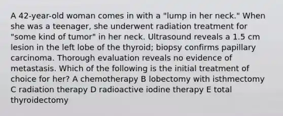 A 42-year-old woman comes in with a "lump in her neck." When she was a teenager, she underwent radiation treatment for "some kind of tumor" in her neck. Ultrasound reveals a 1.5 cm lesion in the left lobe of the thyroid; biopsy confirms papillary carcinoma. Thorough evaluation reveals no evidence of metastasis. Which of the following is the initial treatment of choice for her? A chemotherapy B lobectomy with isthmectomy C radiation therapy D radioactive iodine therapy E total thyroidectomy