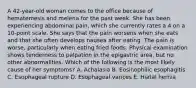 A 42-year-old woman comes to the office because of hematemesis and melena for the past week. She has been experiencing abdominal pain, which she currently rates a 4 on a 10-point scale. She says that the pain worsens when she eats and that she often develops nausea after eating. The pain is worse, particularly when eating fried foods. Physical examination shows tenderness to palpation in the epigastric area, but no other abnormalities. Which of the following is the most likely cause of her symptoms? A. Achalasia B. Eosinophilic esophagitis C. Esophageal rupture D. Esophageal varices E. Hiatal hernia