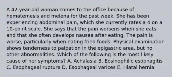 A 42-year-old woman comes to the office because of hematemesis and melena for the past week. She has been experiencing abdominal pain, which she currently rates a 4 on a 10-point scale. She says that the pain worsens when she eats and that she often develops nausea after eating. The pain is worse, particularly when eating fried foods. Physical examination shows tenderness to palpation in the epigastric area, but no other abnormalities. Which of the following is the most likely cause of her symptoms? A. Achalasia B. Eosinophilic esophagitis C. Esophageal rupture D. Esophageal varices E. Hiatal hernia