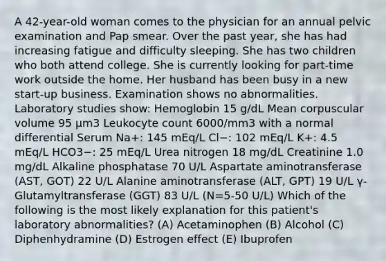 A 42-year-old woman comes to the physician for an annual pelvic examination and Pap smear. Over the past year, she has had increasing fatigue and difficulty sleeping. She has two children who both attend college. She is currently looking for part-time work outside the home. Her husband has been busy in a new start-up business. Examination shows no abnormalities. Laboratory studies show: Hemoglobin 15 g/dL Mean corpuscular volume 95 μm3 Leukocyte count 6000/mm3 with a normal differential Serum Na+: 145 mEq/L Cl−: 102 mEq/L K+: 4.5 mEq/L HCO3−: 25 mEq/L Urea nitrogen 18 mg/dL Creatinine 1.0 mg/dL Alkaline phosphatase 70 U/L Aspartate aminotransferase (AST, GOT) 22 U/L Alanine aminotransferase (ALT, GPT) 19 U/L γ-Glutamyltransferase (GGT) 83 U/L (N=5-50 U/L) Which of the following is the most likely explanation for this patient's laboratory abnormalities? (A) Acetaminophen (B) Alcohol (C) Diphenhydramine (D) Estrogen effect (E) Ibuprofen
