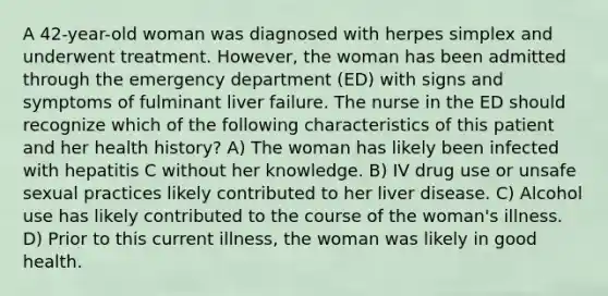 A 42-year-old woman was diagnosed with herpes simplex and underwent treatment. However, the woman has been admitted through the emergency department (ED) with signs and symptoms of fulminant liver failure. The nurse in the ED should recognize which of the following characteristics of this patient and her health history? A) The woman has likely been infected with hepatitis C without her knowledge. B) IV drug use or unsafe sexual practices likely contributed to her liver disease. C) Alcohol use has likely contributed to the course of the woman's illness. D) Prior to this current illness, the woman was likely in good health.