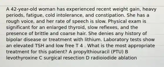 A 42-year-old woman has experienced recent weight gain, heavy periods, fatigue, cold intolerance, and constipation. She has a rough voice, and her rate of speech is slow. Physical exam is significant for an enlarged thyroid, slow reflexes, and the presence of brittle and coarse hair. She denies any history of bipolar disease or treatment with lithium. Laboratory tests show an elevated TSH and low free T 4 . What is the most appropriate treatment for this patient? A propylthiouracil (PTU) B levothyroxine C surgical resection D radioiodide ablation