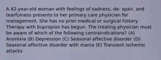 A 42-year-old woman with feelings of sadness, de- spair, and tearfulness presents to her primary care physician for management. She has no prior medical or surgical history. Therapy with bupropion has begun. The treating physician must be aware of which of the following contraindications? (A) Anorexia (B) Depression (C) Seasonal affective disorder (D) Seasonal affective disorder with mania (E) Transient ischemic attacks