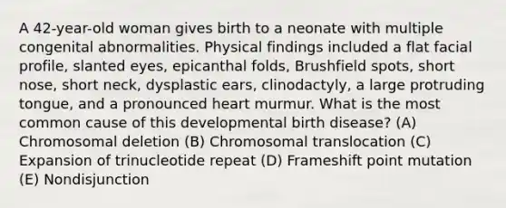 A 42-year-old woman gives birth to a neonate with multiple congenital abnormalities. Physical findings included a flat facial profile, slanted eyes, epicanthal folds, Brushfield spots, short nose, short neck, dysplastic ears, clinodactyly, a large protruding tongue, and a pronounced heart murmur. What is the most common cause of this developmental birth disease? (A) Chromosomal deletion (B) Chromosomal translocation (C) Expansion of trinucleotide repeat (D) Frameshift point mutation (E) Nondisjunction