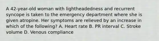 A 42-year-old woman with lightheadedness and recurrent syncope is taken to the emergency department where she is given atropine. Her symptoms are relieved by an increase in which of the following? A. Heart rate B. PR interval C. Stroke volume D. Venous compliance