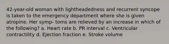 42-year-old woman with lightheadedness and recurrent syncope is taken to the emergency department where she is given atropine. Her symp- toms are relieved by an increase in which of the following? a. Heart rate b. PR interval c. Ventricular contractility d. Ejection fraction e. Stroke volume