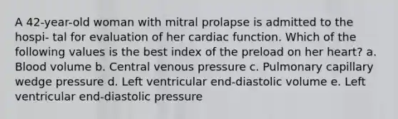 A 42-year-old woman with mitral prolapse is admitted to the hospi- tal for evaluation of her cardiac function. Which of the following values is the best index of the preload on her heart? a. Blood volume b. Central venous pressure c. Pulmonary capillary wedge pressure d. Left ventricular end-diastolic volume e. Left ventricular end-diastolic pressure