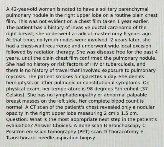 A 42-year-old woman is noted to have a solitary parenchymal pulmonary nodule in the right upper lobe on a routine plain chest film. This was not evident on a chest film taken 1 year earlier. The patient has a history of invasive ductal carcinoma of the right breast; she underwent a radical mastectomy 6 years ago. At that time, no lymph nodes were involved. 2 years later, she had a chest-wall recurrence and underwent wide local excision followed by radiation therapy. She was disease free for the past 4 years, until the plain chest film confirmed the pulmonary nodule. She had no history or risk factors of HIV or tuberculosis, and there is no history of travel that involved exposure to pulmonary mycosis. The patient smokes 5 cigarettes a day. She denies hemoptysis or other pulmonic or constitutional symptoms. On physical exam, her temperature is 98 degrees Fahrenheit (37 Celsius). She has no lymphadenopathy or abnormal palpable breast masses on the left side. Her complete blood count is normal. A CT scan of the patient's chest revealed only a nodular opacity in the right upper lobe measuring 2 cm x 1.5 cm. Question: What is the most appropriate next step in the patient's evaluation? Answer Choices: A Bone scan B Bronchoscopy C Positron emission tomography (PET) scan D Thoracotomy E Transthoracic needle aspiration biopsy