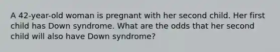 A 42-year-old woman is pregnant with her second child. Her first child has Down syndrome. What are the odds that her second child will also have Down syndrome?