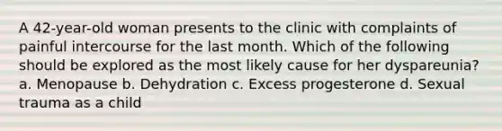 A 42-year-old woman presents to the clinic with complaints of painful intercourse for the last month. Which of the following should be explored as the most likely cause for her dyspareunia? a. Menopause b. Dehydration c. Excess progesterone d. Sexual trauma as a child