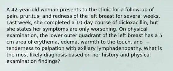 A 42-year-old woman presents to the clinic for a follow-up of pain, pruritus, and redness of the left breast for several weeks. Last week, she completed a 10-day course of dicloxacillin, but she states her symptoms are only worsening. On physical examination, the lower outer quadrant of the left breast has a 5 cm area of erythema, edema, warmth to the touch, and tenderness to palpation with axillary lymphadenopathy. What is the most likely diagnosis based on her history and physical examination findings?