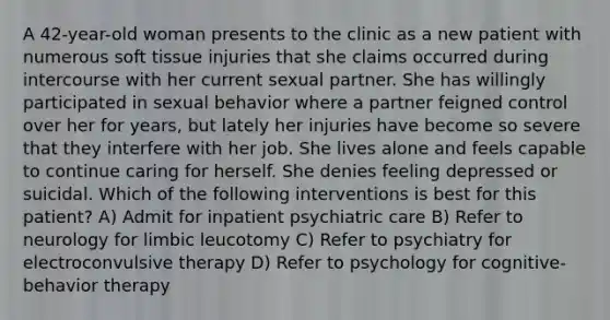 A 42-year-old woman presents to the clinic as a new patient with numerous soft tissue injuries that she claims occurred during intercourse with her current sexual partner. She has willingly participated in sexual behavior where a partner feigned control over her for years, but lately her injuries have become so severe that they interfere with her job. She lives alone and feels capable to continue caring for herself. She denies feeling depressed or suicidal. Which of the following interventions is best for this patient? A) Admit for inpatient psychiatric care B) Refer to neurology for limbic leucotomy C) Refer to psychiatry for electroconvulsive therapy D) Refer to psychology for cognitive-behavior therapy