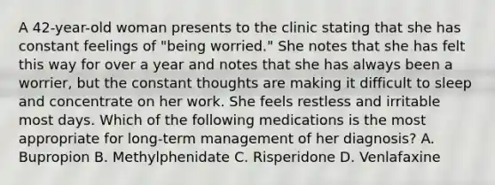 A 42-year-old woman presents to the clinic stating that she has constant feelings of "being worried." She notes that she has felt this way for over a year and notes that she has always been a worrier, but the constant thoughts are making it difficult to sleep and concentrate on her work. She feels restless and irritable most days. Which of the following medications is the most appropriate for long-term management of her diagnosis? A. Bupropion B. Methylphenidate C. Risperidone D. Venlafaxine