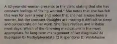 A 42-year-old woman presents to the clinic stating that she has constant feelings of "being worried." She notes that she has felt this way for over a year and notes that she has always been a worrier, but the constant thoughts are making it difficult to sleep and concentrate on her work. She feels restless and irritable most days. Which of the following medications is the most appropriate for long-term management of her diagnosis? A) Bupropion B) Methylphenidate C) Risperidone D) Venlafaxine