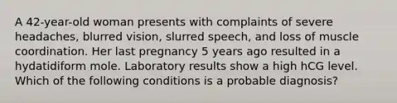 A 42-year-old woman presents with complaints of severe headaches, blurred vision, slurred speech, and loss of muscle coordination. Her last pregnancy 5 years ago resulted in a hydatidiform mole. Laboratory results show a high hCG level. Which of the following conditions is a probable diagnosis?