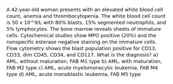 A 42-year-old woman presents with an elevated white blood cell count, anemia and thrombocytopenia. The white blood cell count is 50 x 10^9/L with 80% blasts, 15% segmented neutrophils, and 5% lymphocytes. The bone marrow reveals sheets of immature cells. Cytochemical studies show MPO positive (20%) and the nonspecific esterase negative staining on the immature cells. Flow cytometry shows the blast population positive for CD13, CD33, dim CD45, CD34, and CD117. What is the diagnosis? a) AML, without maturation, FAB M1 type b) AML, with maturation, FAB M2 type c) AML, acute myelomonocytic leukemia, FAB M4 type d) AML, acute monoblastic leukemia, FAB M5 type