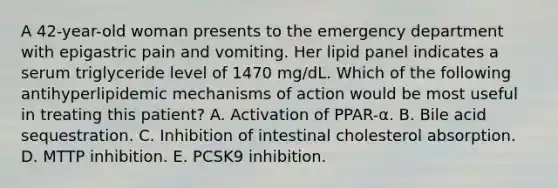 A 42-year-old woman presents to the emergency department with epigastric pain and vomiting. Her lipid panel indicates a serum triglyceride level of 1470 mg/dL. Which of the following antihyperlipidemic mechanisms of action would be most useful in treating this patient? A. Activation of PPAR-α. B. Bile acid sequestration. C. Inhibition of intestinal cholesterol absorption. D. MTTP inhibition. E. PCSK9 inhibition.