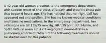 A 42-year-old woman presents to the emergency department with sudden onset of shortness of breath and pleuritic chest pain that began 6 hours ago. She has noticed that her right calf has appeared red and swollen. She has no known medical conditions and takes no medications. In the emergency department, her vital signs are BP 135/75 mm Hg, HR 130 bpm, RR 24/min, and SpO2 94% on room air. A CT angiogram demonstrates a pulmonary embolism. Which of the following treatments should be started next for this patient?