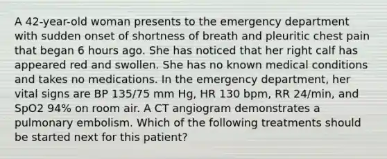 A 42-year-old woman presents to the emergency department with sudden onset of shortness of breath and pleuritic chest pain that began 6 hours ago. She has noticed that her right calf has appeared red and swollen. She has no known medical conditions and takes no medications. In the emergency department, her vital signs are BP 135/75 mm Hg, HR 130 bpm, RR 24/min, and SpO2 94% on room air. A CT angiogram demonstrates a pulmonary embolism. Which of the following treatments should be started next for this patient?