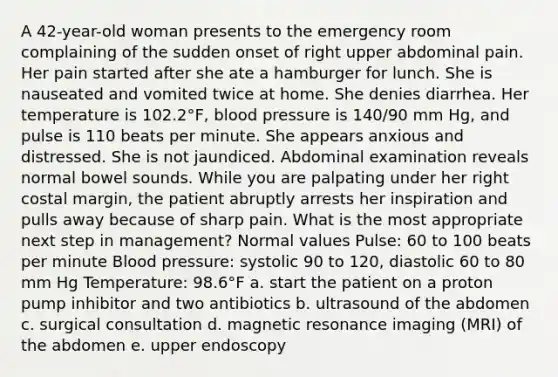 A 42-year-old woman presents to the emergency room complaining of the sudden onset of right upper abdominal pain. Her pain started after she ate a hamburger for lunch. She is nauseated and vomited twice at home. She denies diarrhea. Her temperature is 102.2°F, blood pressure is 140/90 mm Hg, and pulse is 110 beats per minute. She appears anxious and distressed. She is not jaundiced. Abdominal examination reveals normal bowel sounds. While you are palpating under her right costal margin, the patient abruptly arrests her inspiration and pulls away because of sharp pain. What is the most appropriate next step in management? Normal values Pulse: 60 to 100 beats per minute Blood pressure: systolic 90 to 120, diastolic 60 to 80 mm Hg Temperature: 98.6°F a. start the patient on a proton pump inhibitor and two antibiotics b. ultrasound of the abdomen c. surgical consultation d. magnetic resonance imaging (MRI) of the abdomen e. upper endoscopy