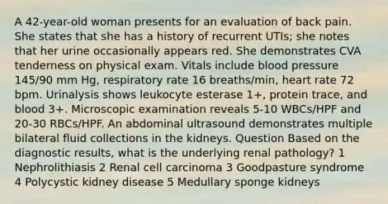 A 42-year-old woman presents for an evaluation of back pain. She states that she has a history of recurrent UTIs; she notes that her urine occasionally appears red. She demonstrates CVA tenderness on physical exam. Vitals include blood pressure 145/90 mm Hg, respiratory rate 16 breaths/min, heart rate 72 bpm. Urinalysis shows leukocyte esterase 1+, protein trace, and blood 3+. Microscopic examination reveals 5-10 WBCs/HPF and 20-30 RBCs/HPF. An abdominal ultrasound demonstrates multiple bilateral fluid collections in the kidneys. Question Based on the diagnostic results, what is the underlying renal pathology? 1 Nephrolithiasis 2 Renal cell carcinoma 3 Goodpasture syndrome 4 Polycystic kidney disease 5 Medullary sponge kidneys