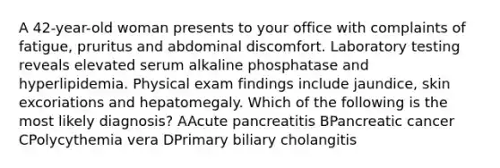 A 42-year-old woman presents to your office with complaints of fatigue, pruritus and abdominal discomfort. Laboratory testing reveals elevated serum alkaline phosphatase and hyperlipidemia. Physical exam findings include jaundice, skin excoriations and hepatomegaly. Which of the following is the most likely diagnosis? AAcute pancreatitis BPancreatic cancer CPolycythemia vera DPrimary biliary cholangitis