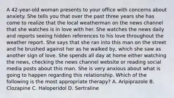 A 42-year-old woman presents to your office with concerns about anxiety. She tells you that over the past three years she has come to realize that the local weatherman on the news channel that she watches is in love with her. She watches the news daily and reports seeing hidden references to his love throughout the weather report. She says that she ran into this man on the street and he brushed against her as he walked by, which she saw as another sign of love. She spends all day at home either watching the news, checking the news channel website or reading social media posts about this man. She is very anxious about what is going to happen regarding this relationship. Which of the following is the most appropriate therapy? A. Aripiprazole B. Clozapine C. Haloperidol D. Sertraline