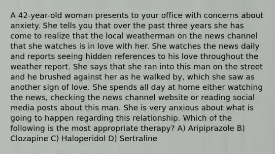 A 42-year-old woman presents to your office with concerns about anxiety. She tells you that over the past three years she has come to realize that the local weatherman on the news channel that she watches is in love with her. She watches the news daily and reports seeing hidden references to his love throughout the weather report. She says that she ran into this man on the street and he brushed against her as he walked by, which she saw as another sign of love. She spends all day at home either watching the news, checking the news channel website or reading social media posts about this man. She is very anxious about what is going to happen regarding this relationship. Which of the following is the most appropriate therapy? A) Aripiprazole B) Clozapine C) Haloperidol D) Sertraline