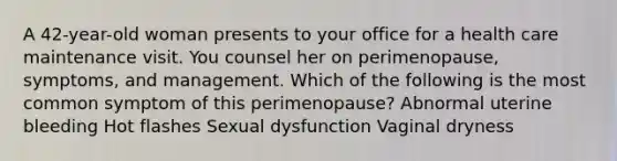 A 42-year-old woman presents to your office for a health care maintenance visit. You counsel her on perimenopause, symptoms, and management. Which of the following is the most common symptom of this perimenopause? Abnormal uterine bleeding Hot flashes Sexual dysfunction Vaginal dryness