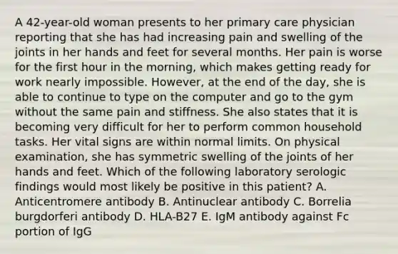 A 42-year-old woman presents to her primary care physician reporting that she has had increasing pain and swelling of the joints in her hands and feet for several months. Her pain is worse for the first hour in the morning, which makes getting ready for work nearly impossible. However, at the end of the day, she is able to continue to type on the computer and go to the gym without the same pain and stiffness. She also states that it is becoming very difficult for her to perform common household tasks. Her vital signs are within normal limits. On physical examination, she has symmetric swelling of the joints of her hands and feet. Which of the following laboratory serologic findings would most likely be positive in this patient? A. Anticentromere antibody B. Antinuclear antibody C. Borrelia burgdorferi antibody D. HLA-B27 E. IgM antibody against Fc portion of IgG