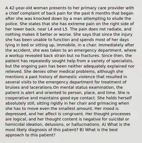 A 42-year-old woman presents to her primary care provider with a chief complaint of back pain for the past 6 months that began after she was knocked down by a man attempting to elude the police. She states that she has extreme pain on the right side of her lower back, near L4 and L5. The pain does not radiate, and nothing makes it better or worse. She says that since the injury she has been unable to function and spends most of her days lying in bed or sitting up, immobile, in a chair. Immediately after the accident, she was taken to an emergency department, where a workup revealed back strain but no fractures. Since then, the patient has repeatedly sought help from a variety of specialists, but the ongoing pain has been neither adequately explained nor relieved. She denies other medical problems, although she mentions a past history of domestic violence that resulted in several visits to the emergency department for treatment of bruises and lacerations.On mental status examination, the patient is alert and oriented to person, place, and time. She is cooperative and maintains good eye contact. She holds herself absolutely still, sitting rigidly in her chair and grimacing when she has to move even the smallest amount. Her mood is depressed, and her affect is congruent. Her thought processes are logical, and her thought content is negative for suicidal or homicidal ideation, delusions, or hallucinations. A) What is the most likely diagnosis of this patient? B) What is the best approach to this patient?