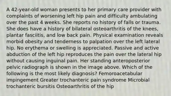 A 42-year-old woman presents to her primary care provider with complaints of worsening left hip pain and difficulty ambulating over the past 4 weeks. She reports no history of falls or trauma. She does have a history of bilateral osteoarthritis of the knees, plantar fasciitis, and low back pain. Physical examination reveals morbid obesity and tenderness to palpation over the left lateral hip. No erythema or swelling is appreciated. Passive and active abduction of the left hip reproduces the pain over the lateral hip without causing inguinal pain. Her standing anteroposterior pelvic radiograph is shown in the image above. Which of the following is the most likely diagnosis? Femoroacetabular impingement Greater trochanteric pain syndrome Microbial trochanteric bursitis Osteoarthritis of the hip