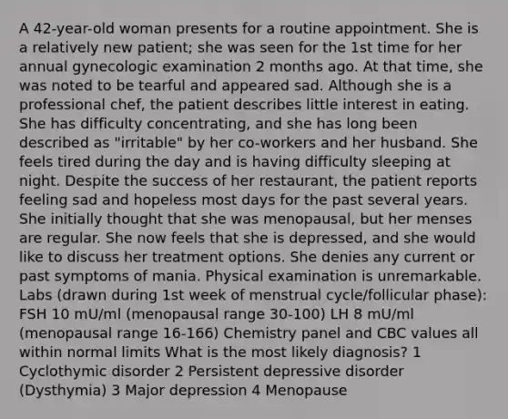 A 42-year-old woman presents for a routine appointment. She is a relatively new patient; she was seen for the 1st time for her annual gynecologic examination 2 months ago. At that time, she was noted to be tearful and appeared sad. Although she is a professional chef, the patient describes little interest in eating. She has difficulty concentrating, and she has long been described as "irritable" by her co-workers and her husband. She feels tired during the day and is having difficulty sleeping at night. Despite the success of her restaurant, the patient reports feeling sad and hopeless most days for the past several years. She initially thought that she was menopausal, but her menses are regular. She now feels that she is depressed, and she would like to discuss her treatment options. She denies any current or past symptoms of mania. Physical examination is unremarkable. Labs (drawn during 1st week of menstrual cycle/follicular phase): FSH 10 mU/ml (menopausal range 30-100) LH 8 mU/ml (menopausal range 16-166) Chemistry panel and CBC values all within normal limits What is the most likely diagnosis? 1 Cyclothymic disorder 2 Persistent depressive disorder (Dysthymia) 3 Major depression 4 Menopause