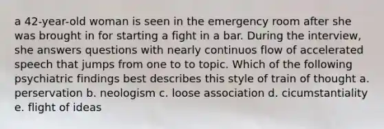 a 42-year-old woman is seen in the emergency room after she was brought in for starting a fight in a bar. During the interview, she answers questions with nearly continuos flow of accelerated speech that jumps from one to to topic. Which of the following psychiatric findings best describes this style of train of thought a. perservation b. neologism c. loose association d. cicumstantiality e. flight of ideas