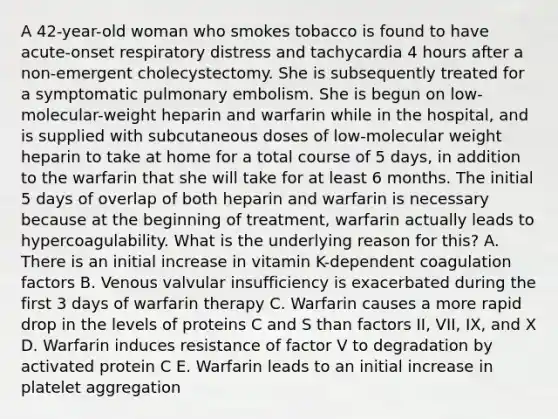 A 42-year-old woman who smokes tobacco is found to have acute-onset respiratory distress and tachycardia 4 hours after a non-emergent cholecystectomy. She is subsequently treated for a symptomatic pulmonary embolism. She is begun on low-molecular-weight heparin and warfarin while in the hospital, and is supplied with subcutaneous doses of low-molecular weight heparin to take at home for a total course of 5 days, in addition to the warfarin that she will take for at least 6 months. The initial 5 days of overlap of both heparin and warfarin is necessary because at the beginning of treatment, warfarin actually leads to hypercoagulability. What is the underlying reason for this? A. There is an initial increase in vitamin K-dependent coagulation factors B. Venous valvular insufficiency is exacerbated during the first 3 days of warfarin therapy C. Warfarin causes a more rapid drop in the levels of proteins C and S than factors II, VII, IX, and X D. Warfarin induces resistance of factor V to degradation by activated protein C E. Warfarin leads to an initial increase in platelet aggregation