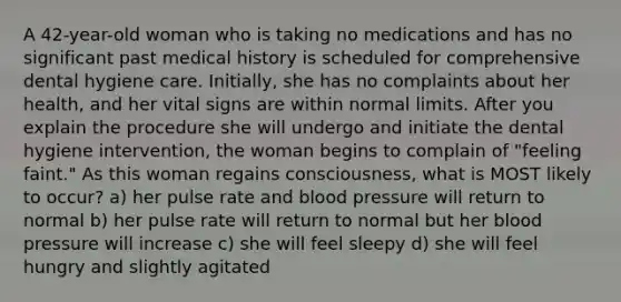 A 42-year-old woman who is taking no medications and has no significant past medical history is scheduled for comprehensive dental hygiene care. Initially, she has no complaints about her health, and her vital signs are within normal limits. After you explain the procedure she will undergo and initiate the dental hygiene intervention, the woman begins to complain of "feeling faint." As this woman regains consciousness, what is MOST likely to occur? a) her pulse rate and <a href='https://www.questionai.com/knowledge/kD0HacyPBr-blood-pressure' class='anchor-knowledge'>blood pressure</a> will return to normal b) her pulse rate will return to normal but her blood pressure will increase c) she will feel sleepy d) she will feel hungry and slightly agitated