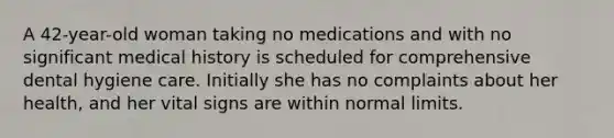 A 42-year-old woman taking no medications and with no significant medical history is scheduled for comprehensive dental hygiene care. Initially she has no complaints about her health, and her vital signs are within normal limits.