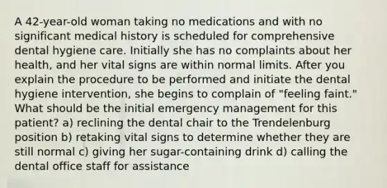 A 42-year-old woman taking no medications and with no significant medical history is scheduled for comprehensive dental hygiene care. Initially she has no complaints about her health, and her vital signs are within normal limits. After you explain the procedure to be performed and initiate the dental hygiene intervention, she begins to complain of "feeling faint." What should be the initial emergency management for this patient? a) reclining the dental chair to the Trendelenburg position b) retaking vital signs to determine whether they are still normal c) giving her sugar-containing drink d) calling the dental office staff for assistance