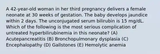 A 42-year-old woman in her third pregnancy delivers a female neonate at 30 weeks of gestation. The baby develops jaundice within 2 days. The unconjugated serum bilirubin is 15 mg/dL. Which of the following is the most serious complication of untreated hyperbilirubinemia in this neonate? (A) Acutepancreatitis (B) Bronchopulmonary dysplasia (C) Encephalopathy (D) Gallstones (E) Hemolytic anemia