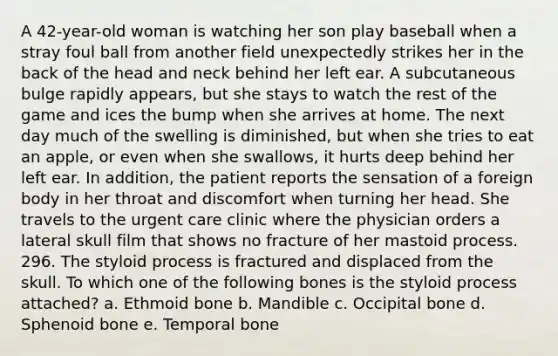 A 42-year-old woman is watching her son play baseball when a stray foul ball from another field unexpectedly strikes her in the back of the head and neck behind her left ear. A subcutaneous bulge rapidly appears, but she stays to watch the rest of the game and ices the bump when she arrives at home. The next day much of the swelling is diminished, but when she tries to eat an apple, or even when she swallows, it hurts deep behind her left ear. In addition, the patient reports the sensation of a foreign body in her throat and discomfort when turning her head. She travels to the urgent care clinic where the physician orders a lateral skull film that shows no fracture of her mastoid process. 296. The styloid process is fractured and displaced from the skull. To which one of the following bones is the styloid process attached? a. Ethmoid bone b. Mandible c. Occipital bone d. Sphenoid bone e. Temporal bone