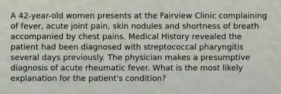 A 42-year-old women presents at the Fairview Clinic complaining of fever, acute joint pain, skin nodules and shortness of breath accompanied by chest pains. Medical History revealed the patient had been diagnosed with streptococcal pharyngitis several days previously. The physician makes a presumptive diagnosis of acute rheumatic fever. What is the most likely explanation for the patient's condition?