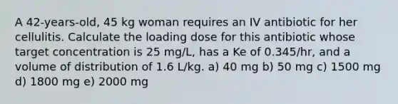 A 42-years-old, 45 kg woman requires an IV antibiotic for her cellulitis. Calculate the loading dose for this antibiotic whose target concentration is 25 mg/L, has a Ke of 0.345/hr, and a volume of distribution of 1.6 L/kg. a) 40 mg b) 50 mg c) 1500 mg d) 1800 mg e) 2000 mg