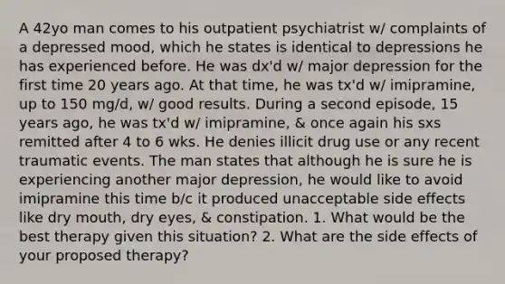 A 42yo man comes to his outpatient psychiatrist w/ complaints of a depressed mood, which he states is identical to depressions he has experienced before. He was dx'd w/ major depression for the first time 20 years ago. At that time, he was tx'd w/ imipramine, up to 150 mg/d, w/ good results. During a second episode, 15 years ago, he was tx'd w/ imipramine, & once again his sxs remitted after 4 to 6 wks. He denies illicit drug use or any recent traumatic events. The man states that although he is sure he is experiencing another major depression, he would like to avoid imipramine this time b/c it produced unacceptable side effects like dry mouth, dry eyes, & constipation. 1. What would be the best therapy given this situation? 2. What are the side effects of your proposed therapy?