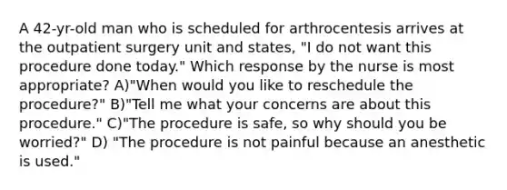 A 42-yr-old man who is scheduled for arthrocentesis arrives at the outpatient surgery unit and states, "I do not want this procedure done today." Which response by the nurse is most appropriate? A)"When would you like to reschedule the procedure?" B)"Tell me what your concerns are about this procedure." C)"The procedure is safe, so why should you be worried?" D) "The procedure is not painful because an anesthetic is used."