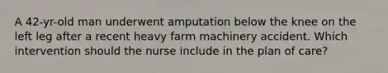 A 42-yr-old man underwent amputation below the knee on the left leg after a recent heavy farm machinery accident. Which intervention should the nurse include in the plan of care?