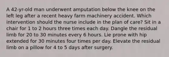 A 42-yr-old man underwent amputation below the knee on the left leg after a recent heavy farm machinery accident. Which intervention should the nurse include in the plan of care? Sit in a chair for 1 to 2 hours three times each day. Dangle the residual limb for 20 to 30 minutes every 6 hours. Lie prone with hip extended for 30 minutes four times per day. Elevate the residual limb on a pillow for 4 to 5 days after surgery.