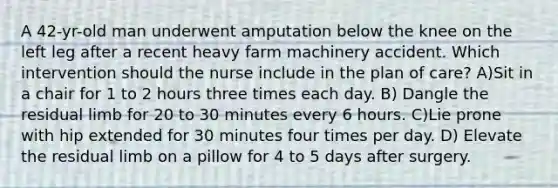 A 42-yr-old man underwent amputation below the knee on the left leg after a recent heavy farm machinery accident. Which intervention should the nurse include in the plan of care? A)Sit in a chair for 1 to 2 hours three times each day. B) Dangle the residual limb for 20 to 30 minutes every 6 hours. C)Lie prone with hip extended for 30 minutes four times per day. D) Elevate the residual limb on a pillow for 4 to 5 days after surgery.